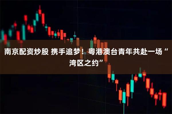 南京配资炒股 携手追梦！粤港澳台青年共赴一场“湾区之约”