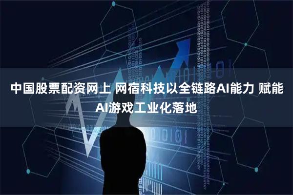 中国股票配资网上 网宿科技以全链路AI能力 赋能AI游戏工业化落地